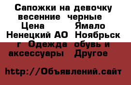 Сапожки на девочку весенние, черные › Цена ­ 500 - Ямало-Ненецкий АО, Ноябрьск г. Одежда, обувь и аксессуары » Другое   